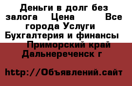 Деньги в долг без залога  › Цена ­ 100 - Все города Услуги » Бухгалтерия и финансы   . Приморский край,Дальнереченск г.